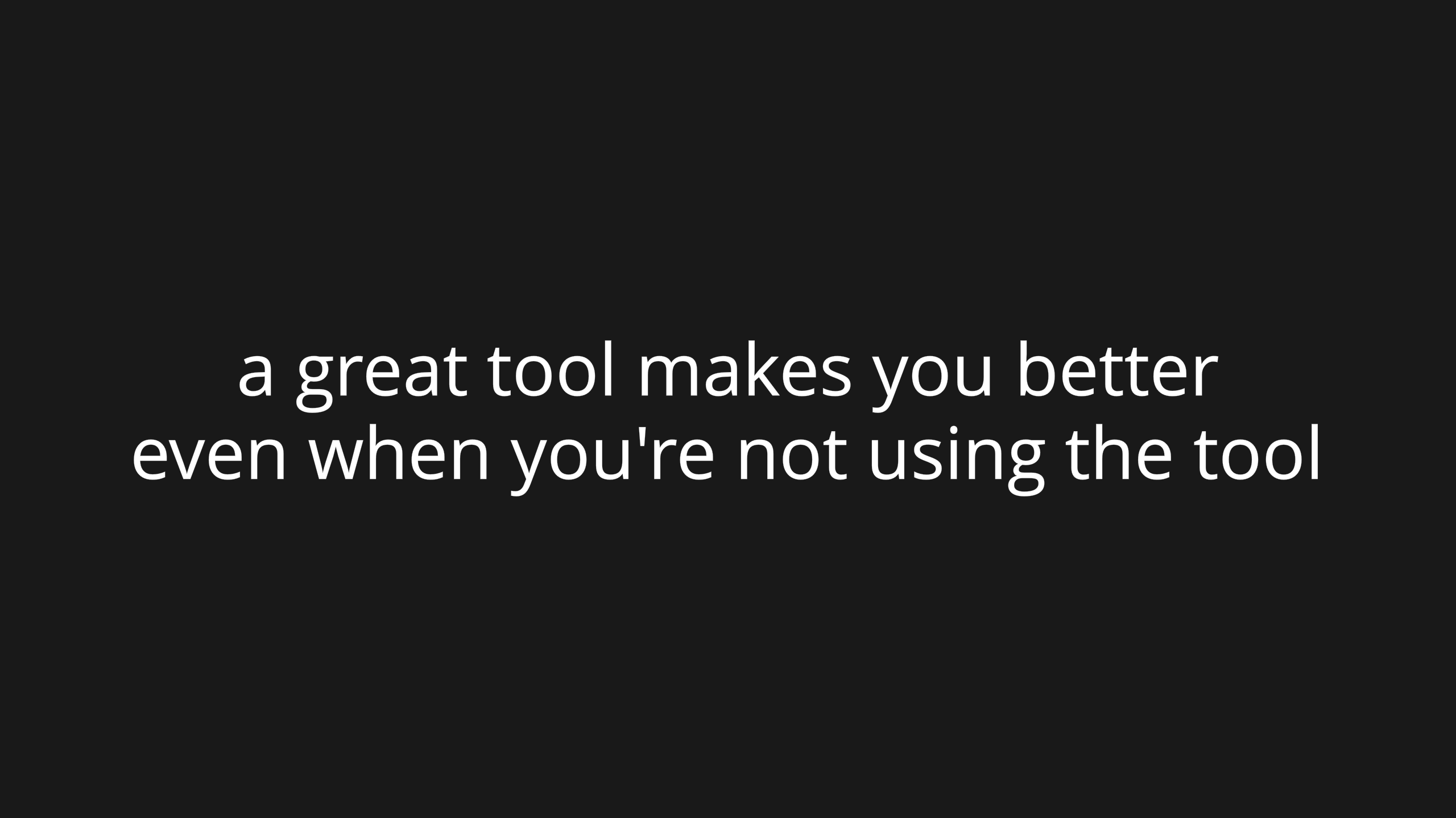 A great tool makes you better even when you're not using the tool.