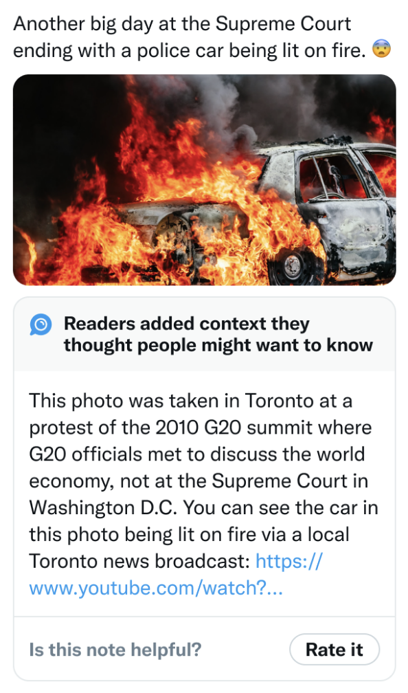 Original poster posts a photo of a car on fire, claiming it's outside the Supreme Court in Washington DC. Below it, Birdwatch selected a factcheck: "No, that's a photo from a 2010 protest in Toronto, here's the video the screenshot's from: (link)" Original poster posts a photo of a car on fire, claiming it's outside the Supreme Court in Washington DC. Below it, Birdwatch selected a factcheck: No, that's a photo from a 2010 protest in Toronto, here's the video the screenshot's from: (link)